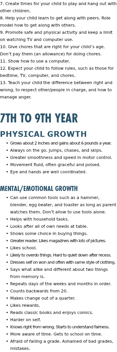 7. Create times for your child to play and hang out with other children. 8. Help your child learn to get along with peers. Role model how to get along with others. 9. Promote safe and physical activity and keep a limit on watching TV and computer use. 10. Give chores that are right for your child’s age. Don’t pay them (an allowance) for doing chores. 11. Show how to use a computer. 12. Expect your child to follow rules, such as those for bedtime, TV, computer, and chores. 13. Teach your child the difference between right and wrong, to respect other/people in charge, and how to manage anger. 7th to 9th Year Physical Growth Grows about 2 inches and gains about 6 pounds a year. Always on the go. Jumps, chases, and skips. Greater smoothness and speed in motor control. Movement fluid, often graceful and poised. Eye and hands are well coordinated. Mental/Emotional Growth Can use common tools such as a hammer, blender, egg beater, and toaster as long as parent watches them. Don’t allow to use tools alone. Helps with household tasks. Looks after all of own needs at table. Shows some choice in buying things. Greater reader. Likes magazines with lots of pictures. Likes school. Likely to overdo things. Hard to quiet down after recess. Dresses self on won and often with same style of clothing. Says what alike and different about two things from memory is. Repeats days of the weeks and months in order. Counts backwards from 20. Makes change out of a quarter. Likes rewards. Reads classic books and enjoys comics. Harder on self. Knows right from wrong. Starts to understand fairness. More aware of time. Gets to school on time. Afraid of failing a grade. Ashamed of bad grades, mistakes. 